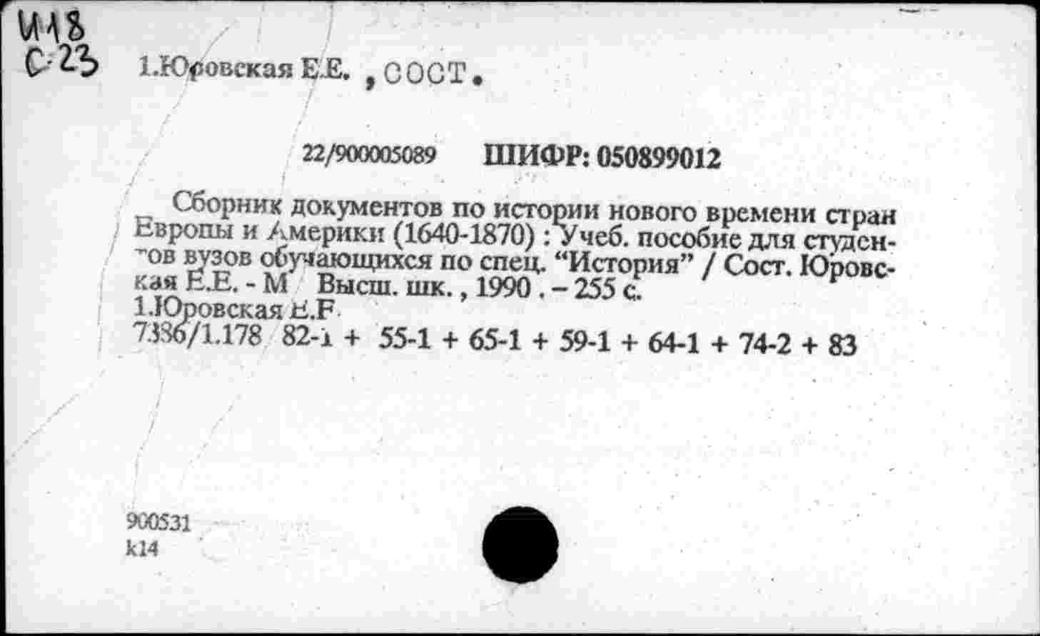 ﻿С' 2-Ъ 1.Юровская ЕЕ. , С О С Т .
22/900005089 ШИФР: 050899012
Сборник документов по истории нового времени стран Европы и Америки (1640-1870): Учеб, пособие для студентов вузов обучающихся по спец. “История” / Сост. Юровская Е.Е.-М Высш. шк., 1990 . - 255 с.
1.Юровская Е.Е
7386/1.178 82-1 + 55-1 + 65-1 + 59-1 + 64-1 + 74-2 + 83
/
900531 кМ